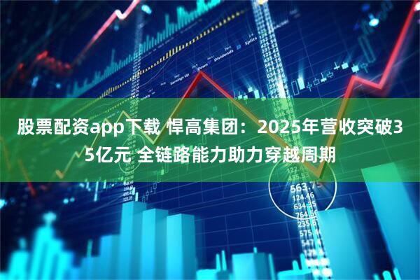 股票配资app下载 悍高集团：2025年营收突破35亿元 全链路能力助力穿越周期