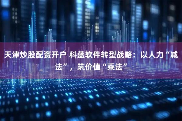 天津炒股配资开户 科蓝软件转型战略：以人力“减法”，筑价值“乘法”