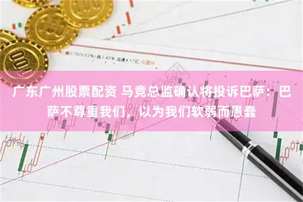 广东广州股票配资 马竞总监确认将投诉巴萨：巴萨不尊重我们，以为我们软弱而愚蠢