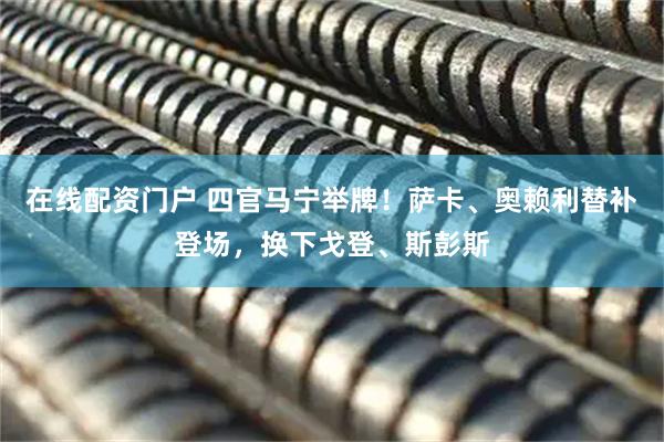 在线配资门户 四官马宁举牌！萨卡、奥赖利替补登场，换下戈登、斯彭斯