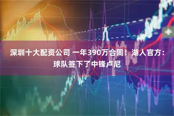 深圳十大配资公司 一年390万合同！湖人官方：球队签下了中锋卢尼