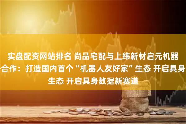 实盘配资网站排名 尚品宅配与上纬新材启元机器人达成战略合作：打造国内首个“机器人友好家”生态 开启具身数据新赛道