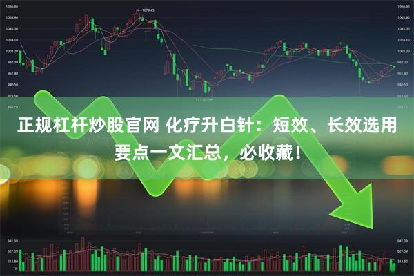 正规杠杆炒股官网 化疗升白针：短效、长效选用要点一文汇总，必收藏！