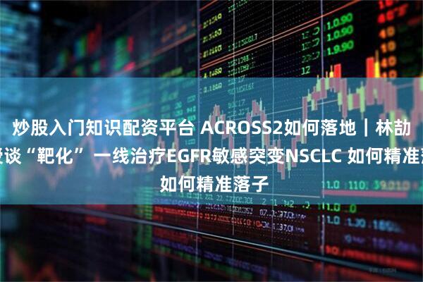 炒股入门知识配资平台 ACROSS2如何落地｜林劼教授谈“靶化” 一线治疗EGFR敏感突变NSCLC 如何精准落子